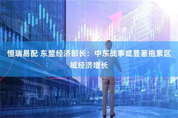 恒瑞易配 东盟经济部长：中东战事或显著拖累区域经济增长