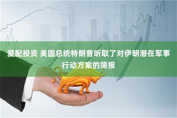 爱配投资 美国总统特朗普听取了对伊朗潜在军事行动方案的简报