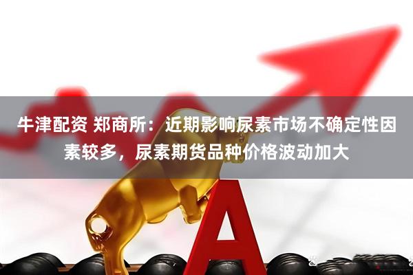 牛津配资 郑商所：近期影响尿素市场不确定性因素较多，尿素期货品种价格波动加大