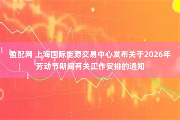 盈配网 上海国际能源交易中心发布关于2026年劳动节期间有关工作安排的通知